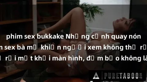phim sex bukkake Những cảnh quay nóng bỏng trong phim sex bà mẹ khiến người xem không thể rời mắt khỏi màn hình, đảm bảo không làm bạn thất vọng!