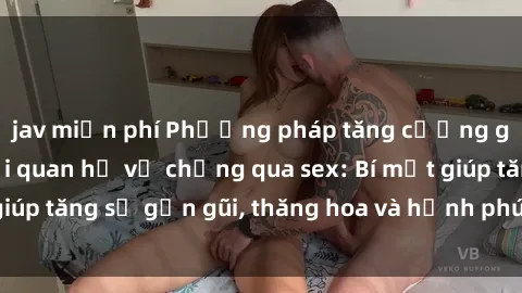 jav miễn phí Phương pháp tăng cường gắn kết trong mối quan hệ vợ chồng qua sex: Bí mật giúp tăng sự gần gũi, thăng hoa và hạnh phúc cho cặp đôi