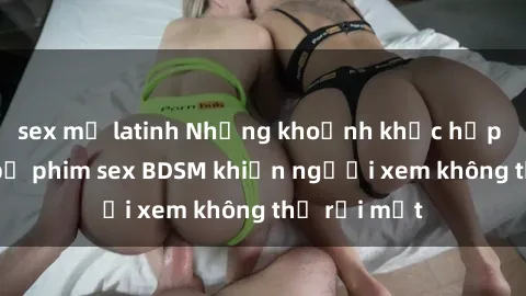 sex mỹ latinh Những khoảnh khắc hấp dẫn trong bộ phim sex BDSM khiến người xem không thể rời mắt