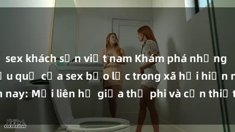 sex khách sạn việt nam Khám phá những nguyên nhân và hậu quả của sex bạo lực trong xã hội hiện nay: Mối liên hệ giữa thị phi và cần thiết phải ngăn chặn.