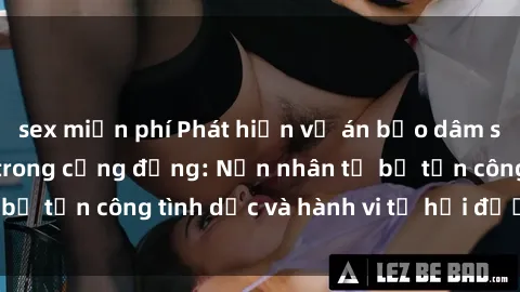sex miễn phí Phát hiện vụ án bạo dâm sex gây chấn động trong cộng đồng: Nạn nhân tố bị tấn công tình dục và hành vi tệ hại được tiết lộ