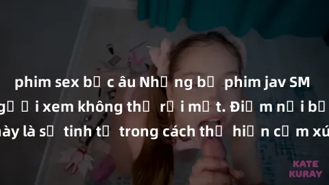 phim sex bắc âu Những bộ phim jav SM không che khiến người xem không thể rời mắt. Điểm nổi bật của thể loại này là sự tinh tế trong cách thể hiện cảm xúc và sự hấp dẫn của những cảnh quay.