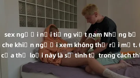 sex người nổi tiếng việt nam Những bộ phim jav SM không che khiến người xem không thể rời mắt. Điểm nổi bật của thể loại này là sự tinh tế trong cách thể hiện cảm xúc và sự hấp dẫn của những cảnh quay