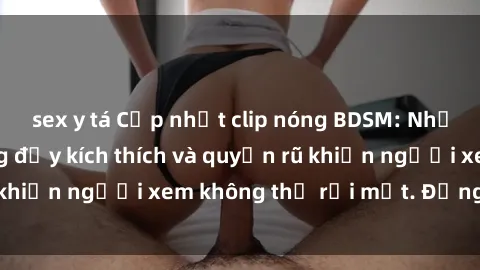 sex y tá Cập nhật clip nóng BDSM: Những pha hành động đầy kích thích và quyến rũ khiến người xem không thể rời mắt. Đừng bỏ lỡ!