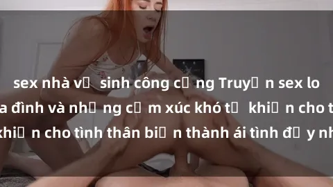 sex nhà vệ sinh công cộng Truyện sex loạn luân: Bí mật gia đình và những cảm xúc khó tả khiến cho tình thân biến thành ái tình đầy nhiệt huyết