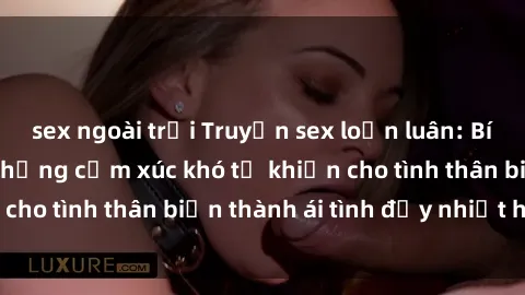 sex ngoài trời Truyện sex loạn luân: Bí mật gia đình và những cảm xúc khó tả khiến cho tình thân biến thành ái tình đầy nhiệt huyết