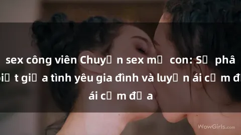 sex công viên Chuyện sex mẹ con: Sự phân biệt giữa tình yêu gia đình và luyến ái cấm địa