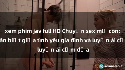 xem phim jav full HD Chuyện sex mẹ con: Sự phân biệt giữa tình yêu gia đình và luyến ái cấm địa