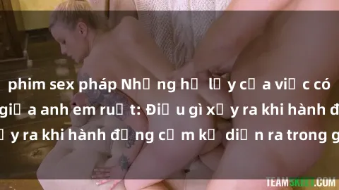 phim sex pháp Những hệ lụy của việc có quan hệ tình dục giữa anh em ruột: Điều gì xảy ra khi hành động cấm kỵ diễn ra trong gia đình?