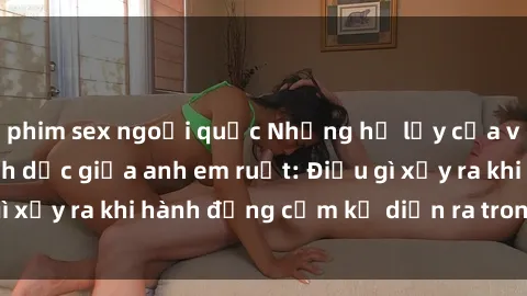 phim sex ngoại quốc Những hệ lụy của việc có quan hệ tình dục giữa anh em ruột: Điều gì xảy ra khi hành động cấm kỵ diễn ra trong gia đình?