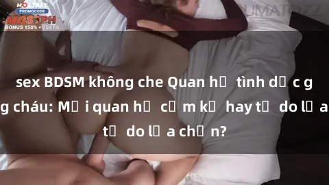 sex BDSM không che Quan hệ tình dục giữa ông cháu: Mối quan hệ cấm kỵ hay tự do lựa chọn?