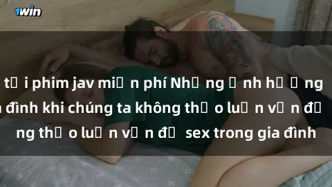tải phim jav miễn phí Những ảnh hưởng đến tình cảm gia đình khi chúng ta không thảo luận vấn đề sex trong gia đình
