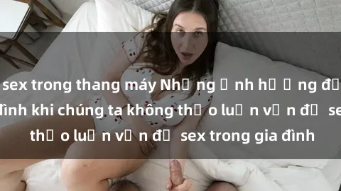 sex trong thang máy Những ảnh hưởng đến tình cảm gia đình khi chúng ta không thảo luận vấn đề sex trong gia đình