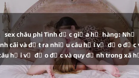 sex châu phi Tình dục giữa họ hàng: Những sự kiện gây tranh cãi và đặt ra nhiều câu hỏi về đạo đức và quy định trong xã hội.