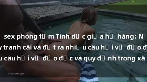 sex phòng tắm Tình dục giữa họ hàng: Những sự kiện gây tranh cãi và đặt ra nhiều câu hỏi về đạo đức và quy định trong xã hội.