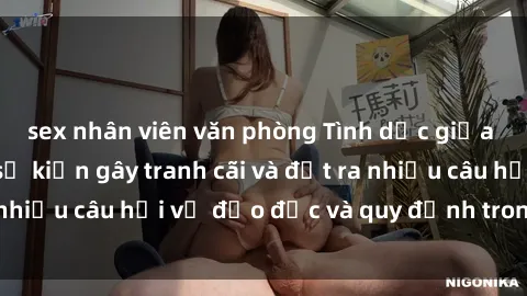 sex nhân viên văn phòng Tình dục giữa họ hàng: Những sự kiện gây tranh cãi và đặt ra nhiều câu hỏi về đạo đức và quy định trong xã hội.