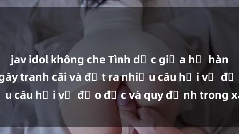 jav idol không che Tình dục giữa họ hàng: Những sự kiện gây tranh cãi và đặt ra nhiều câu hỏi về đạo đức và quy định trong xã hội.