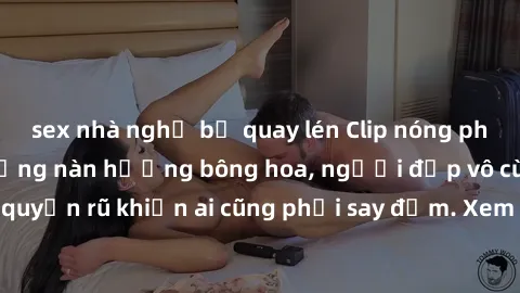 sex nhà nghỉ bị quay lén Clip nóng phòng tắm: Hít thở nồng nàn hương bông hoa, người đẹp vô cùng gợi cảm và quyến rũ khiến ai cũng phải say đắm. Xem ngay để trải nghiệm điều đặc biệt!