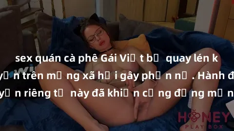 sex quán cà phê Gái Việt bị quay lén khi tắm, clip lan truyền trên mạng xã hội gây phẫn nộ. Hành động vi phạm quyền riêng tư này đã khiến cộng đồng mạng bức xúc và đòi trừng phạt thật nghiêm khắc.