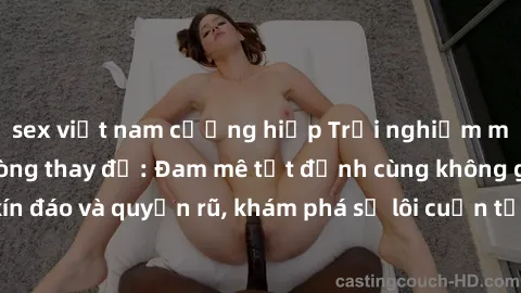 sex việt nam cưỡng hiếp Trải nghiệm mới lạ với sex phòng thay đồ: Đam mê tột đỉnh cùng không gian kín đáo và quyến rũ, khám phá sự lôi cuốn từ sự hấp dẫn của nơi này.