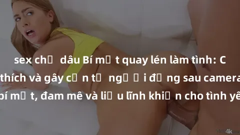 sex chị dâu Bí mật quay lén làm tình: Câu chuyện đầy kích thích và gây cấn từ người đứng sau camera. Hành động bí mật, đam mê và liều lĩnh khiến cho tình yêu trở nên mãnh liệt hơn bao giờ hết.
