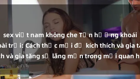 sex việt nam không che Tận hưởng khoái cảm với sex ngoài trời: Cách thức mới để kích thích và gia tăng sự lãng mạn trong mối quan hệ của bạn!