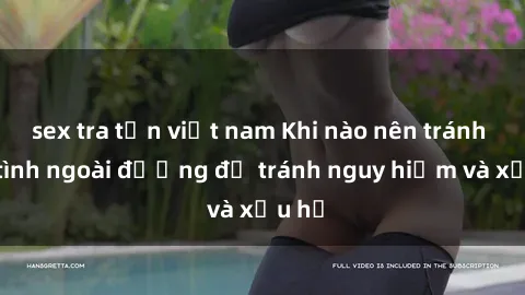 sex tra tấn việt nam Khi nào nên tránh làm tình ngoài đường để tránh nguy hiểm và xấu hổ