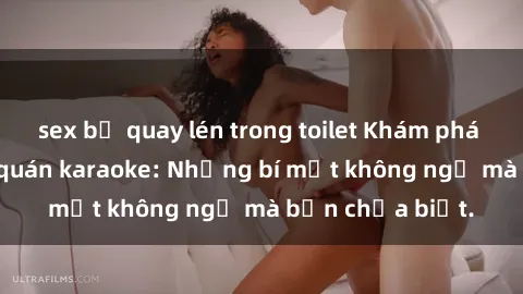 sex bị quay lén trong toilet Khám phá thế giới sex ở quán karaoke: Những bí mật không ngờ mà bạn chưa biết.