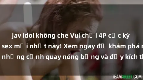 jav idol không che Vui chơi 4P cực kỳ hấp dẫn trong phim sex mới nhất này! Xem ngay để khám phá những cảnh quay nóng bỏng và đầy kích thích của bộ phim này!