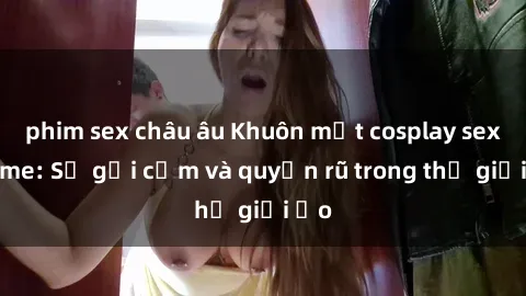 phim sex châu âu Khuôn mặt cosplay sex anime: Sự gợi cảm và quyến rũ trong thế giới ảo