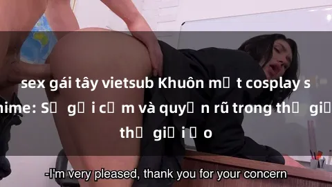 sex gái tây vietsub Khuôn mặt cosplay sex anime: Sự gợi cảm và quyến rũ trong thế giới ảo