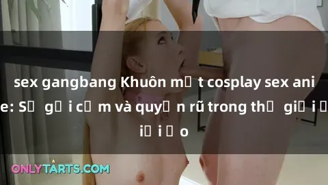sex gangbang Khuôn mặt cosplay sex anime: Sự gợi cảm và quyến rũ trong thế giới ảo