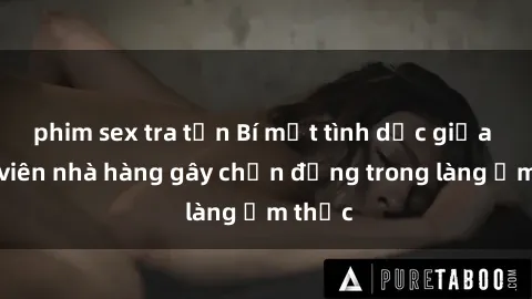 phim sex tra tấn Bí mật tình dục giữa nhân viên nhà hàng gây chấn động trong làng ẩm thực