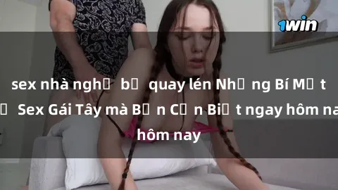 sex nhà nghỉ bị quay lén Những Bí Mật về Sex Gái Tây mà Bạn Cần Biết ngay hôm nay