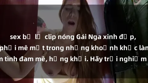 sex bị lộ clip nóng Gái Nga xinh đẹp, tài năng khiến bạn phải mê mệt trong những khoảnh khắc làm tình đam mê, hứng khởi. Hãy trải nghiệm cùng họ ngay hôm nay!