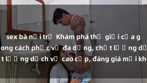 sex bà nội trợ Khám phá thế giới của gái gọi Việt Nam: Phong cách phục vụ đa dạng, chất lượng dịch vụ cao cấp, đáng giá mọi khoản chi phí