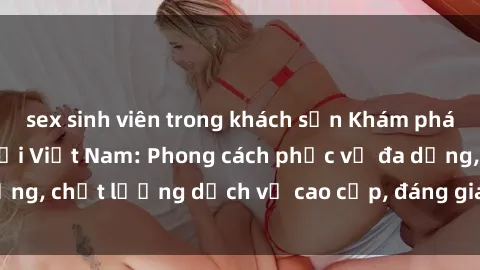 sex sinh viên trong khách sạn Khám phá thế giới của gái gọi Việt Nam: Phong cách phục vụ đa dạng, chất lượng dịch vụ cao cấp, đáng giá mọi khoản chi phí