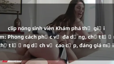 clip nóng sinh viên Khám phá thế giới của gái gọi Việt Nam: Phong cách phục vụ đa dạng, chất lượng dịch vụ cao cấp, đáng giá mọi khoản chi phí