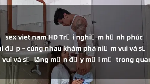sex viet nam HD Trải nghiệm hạnh phúc khi làm tình với gái đẹp – cùng nhau khám phá niềm vui và sự lãng mạn đầy mới mẻ trong quan hệ của bạn.
