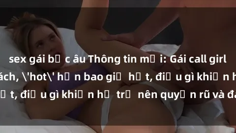 sex gái bắc âu Thông tin mới: Gái call girl Việt Nam đắt khách, 'hot' hơn bao giờ hết, điều gì khiến họ trở nên quyến rũ và đáng chú ý?