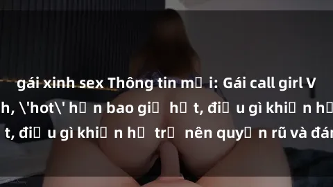 gái xinh sex Thông tin mới: Gái call girl Việt Nam đắt khách, 'hot' hơn bao giờ hết, điều gì khiến họ trở nên quyến rũ và đáng chú ý?