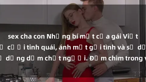 sex cha con Những bí mật của gái Việt Nam dâm đãng: Nụ cười tinh quái, ánh mắt gợi tình và sự dụng dẫm chết người. Đắm chìm trong vòng xoay đam mê!