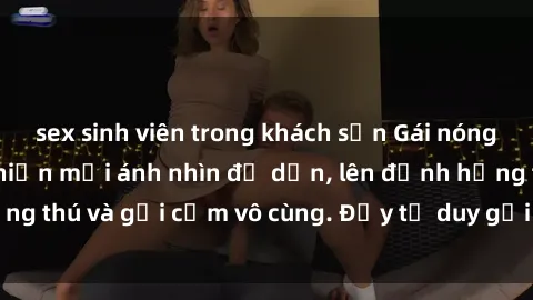 sex sinh viên trong khách sạn Gái nóng bỏng khỏa thân khiến mọi ánh nhìn đổ dồn, lên đỉnh hứng thú và gợi cảm vô cùng. Đầy tư duy gợi cảm và quyến rũ.