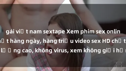 gái việt nam sextape Xem phim sex online miễn phí, cập nhật hàng ngày, hàng triệu video sex HD chất lượng cao, không virus, xem không giới hạn, hoàn toàn miễn phí.