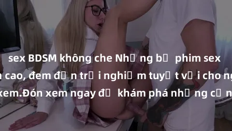 sex BDSM không che Những bộ phim sex không che HD đỉnh cao, đem đến trải nghiệm tuyệt vời cho người xem.Đón xem ngay để khám phá những cảnh quay đẹp mắt và kích thích.