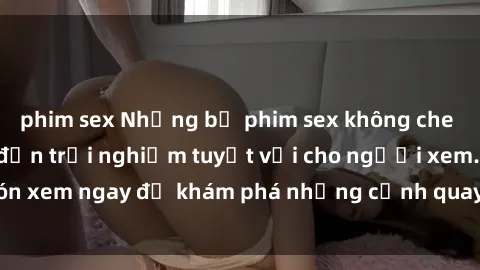 phim sex Những bộ phim sex không che HD đỉnh cao, đem đến trải nghiệm tuyệt vời cho người xem.Đón xem ngay để khám phá những cảnh quay đẹp mắt và kích thích.