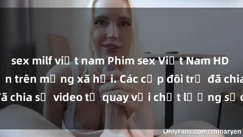 sex milf việt nam Phim sex Việt Nam HD ngày càng phổ biến trên mạng xã hội. Các cặp đôi trẻ đã chia sẻ video tự quay với chất lượng sắc nét, gợi cảm.