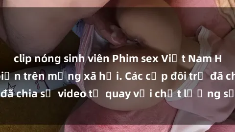 clip nóng sinh viên Phim sex Việt Nam HD ngày càng phổ biến trên mạng xã hội. Các cặp đôi trẻ đã chia sẻ video tự quay với chất lượng sắc nét, gợi cảm.