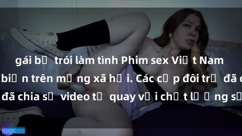 gái bị trói làm tình Phim sex Việt Nam HD ngày càng phổ biến trên mạng xã hội. Các cặp đôi trẻ đã chia sẻ video tự quay với chất lượng sắc nét, gợi cảm.