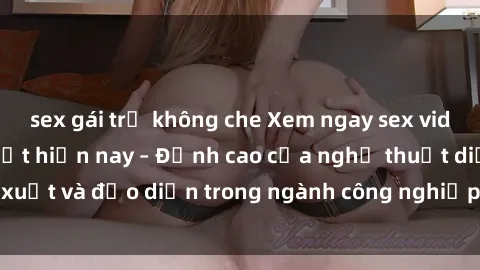 sex gái trẻ không che Xem ngay sex video Việt Nam hot nhất hiện nay – Đỉnh cao của nghệ thuật diễn xuất và đạo diễn trong ngành công nghiệp phim người lớn tại đây!